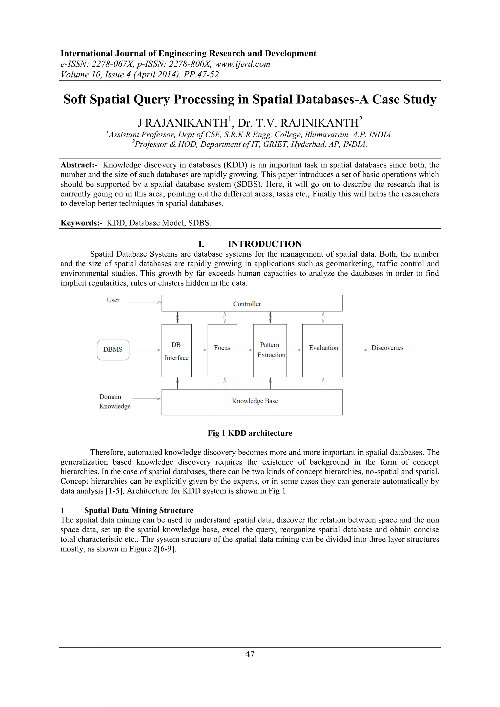 International Journal of Engineering Research and Development
e-ISSN: 2278-067X, p-ISSN: 2278-800X, www.ijerd.com
Volume 10, Issue 4 (April 2014), PP.47-52
47
Soft Spatial Query Processing in Spatial Databases-A Case Study
J RAJANIKANTH1
, Dr. T.V. RAJINIKANTH2
1
Assistant Professor, Dept of CSE, S.R.K.R Engg. College, Bhimavaram, A.P. INDIA.
2
Professor & HOD, Department of IT, GRIET, Hyderbad, AP, INDIA.
Abstract:- Knowledge discovery in databases (KDD) is an important task in spatial databases since both, the
number and the size of such databases are rapidly growing. This paper introduces a set of basic operations which
should be supported by a spatial database system (SDBS). Here, it will go on to describe the research that is
currently going on in this area, pointing out the different areas, tasks etc., Finally this will helps the researchers
to develop better techniques in spatial databases.
Keywords:- KDD, Database Model, SDBS.
I. INTRODUCTION
Spatial Database Systems are database systems for the management of spatial data. Both, the number
and the size of spatial databases are rapidly growing in applications such as geomarketing, traffic control and
environmental studies. This growth by far exceeds human capacities to analyze the databases in order to find
implicit regularities, rules or clusters hidden in the data.
Fig 1 KDD architecture
Therefore, automated knowledge discovery becomes more and more important in spatial databases. The
generalization based knowledge discovery requires the existence of background in the form of concept
hierarchies. In the case of spatial databases, there can be two kinds of concept hierarchies, no-spatial and spatial.
Concept hierarchies can be explicitly given by the experts, or in some cases they can generate automatically by
data analysis [1-5]. Architecture for KDD system is shown in Fig 1
1 Spatial Data Mining Structure
The spatial data mining can be used to understand spatial data, discover the relation between space and the non
space data, set up the spatial knowledge base, excel the query, reorganize spatial database and obtain concise
total characteristic etc.. The system structure of the spatial data mining can be divided into three layer structures
mostly, as shown in Figure 2[6-9].
 