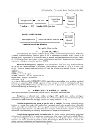 Soft Spatial Query Processing in Spatial Databases-A Case Study
50
Fig 3 spatial data processing
V. QUERY EXAMPLES
One of the things that separates a GIS (or spatial) database from an "ordinary" database is the fact that
it operates on entities that may have both spatial as well as alphanumerical attributes. Hence, queries to the
database involve identification of these entities based on both the spatial and alphanumerical attributes (Ooi et
al., 1989). In general there are two ways of achieving this, either to specifically design a new query language, or
to extend an existing one with spatial operations [14-20].
Extension of existing query languages: Many attempts have been made using the latter approach,
such as the SQL extension GEOQL (GEOgraphic Query Language) described by Ooi et al. (1989). Using
GEOQL, the query finds all roads that intersect with roads that are adjacent to Monash University or RMIT"
would be:
SELECT X.name
FROM road X, road Y, region
WHERE X intersects Y and Y is adjacent to Y and
(region.name = 'Montash University' or
region.name = 'RMIT')
As we see the SQL-form SELECT FROM WHERE is kept, and some geographical terms have been introduced
(intersects, is adjacent to). Still, GEOQL is just one of many attempts to extend an existing (relational) query
language. Egenhofer (1994) mentions GEO-QUEL (an extension of QUEL) and Query-By-Pictorial-Example
(an extension of Query-By-Example)[14-20].
VI. CHALLENGES OF SPATIAL DATABASES
In this section, we discuss some areas where further research is needed in spatial data bases.
Comparison of classical data mining techniques with spatial data mining techniques:
Relationships among spatial objects are often implicit. It is possible to materialize the implicit relationships into
traditional data input columns and then apply classical data mining techniques [21-24].
Modeling semantically rich spatial properties, such as topology: The spatial relationship among
locations in a spatial framework is often modeled via a contiguity matrix using a neighborhood relationship
defined using adjacency and distance. However, spatial connectivity and other complex spatial topological
relationships in spatial networks are difficult to model using the continuity matrix. Research is needed to
evaluate the value of enriching the continuity matrix beyond the neighborhood relationship.
Statistical interpretation models for spatial patterns: Spatial patterns, such as spatial outliers and
co-location rules, are identified in the spatial data mining process using unsupervised learning methods. There is
a need for an independent measure of the statistical significance of such spatial patterns. Spatial interest
measures: The interest measures of patterns in spatial data mining are different from those in classical data
mining, especially regarding the four important output patterns.
GIS Application GIS Tools
Spatial Data
Engine
ORDBMS
(Spatial
Extension)
Spatial application Generic DBMS user interface
ORDBMS
(Spatial
Extension)
Proprietary GIS
API
Standard SQL Interface
Spatially enabled database
Extended standard SQL Interface
 