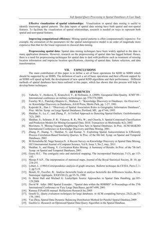Soft Spatial Query Processing in Spatial Databases-A Case Study
51
Effective visualization of spatial relationships: Visualization in spatial data mining is useful to
identify interesting spatial patterns. The data inputs of spatial data mining have both spatial and non-spatial
features. To facilitate the visualization of spatial relationships, research is needed on ways to represent both
spatial and non-spatial features.
Improving computational efficiency: Mining spatial patterns is often computationally expensive. For
example, the estimation of the parameters for the spatial autoregressive model is an order of magnitude more
expensive than that for the linear regression in classical data mining.
Preprocessing spatial data: Spatial data mining techniques have been widely applied to the data in
many application domains. However, research on the preprocessing of spatial data has lagged behind. Hence,
there is a need for preprocessing techniques for spatial data to deal with problems such as treatment of missing
location information and imprecise location specifications, cleaning of spatial data, feature selection, and data
transformation.
VII. CONCLUSIONS
The main contribution of this paper is to define a set of basic operations for KDD in SDBS which
should be supported by an SDBS. The definition of such a set of basic operations and their efficient support by
an SDBS will speed up both, the development of new spatial KDD algorithms and their performance. Different
methods of spatial databases have been outlined in this paper, which has shown that this process will help to
develop better techniques.
REFERENCES
[1]. Talhofer, V., Hošková, Š., Kratochvíl, V., & Hofmann, A. (2009). Geospatial Data Quality. ICMT’09 -
International conference on military technologies, pp. 570-578,2009.
[2]. Frawley W.J., Piatetsky-Shapiro G., Matheus J.: “Knowledge Discovery in Databases: An Overview”,
in: Knowledge Discovery in Databases, AAAI Press, Menlo Park, pp. 1-27, 1991.
[3]. Koperski K., Han J.: “Discovery of Spatial Association Rules in Geographic Information Databases”,
Proc. 4th Int. Symp. on Large Spatial Databases, Portland, ME, pp.47-66, 1995.
[4]. Shekhar, S.; Lu, C.; and Zhang, P.. A Unified Approach to Detecting Spatial Outliers. GeoInformatica
7(2), 2003.
[5]. Shekhar, S.; Schrater, P. R.; Vatsavai, R. R.; Wu, W.; and Chawla, S. Spatial Contextual Classification
and Prediction Models for Mining Geospatial Data. IEEE Transaction on Multimedia 4(2), 2002.
[6]. Morimoto, Y. Mining Frequent Neighboring Class Sets in Spatial Databases. In Proc. ACM SIGKDD
International Conference on Knowledge Discovery and Data Mining, 2001.
[7]. Zhang, P.; Huang, Y.; Shekhar, S.; and Kumar, V. Exploiting Spatial Autocorrelation to Efficiently
Process Correlation-Based Similarity Queries. In Proc. of the 8th Intl. Symp. on Spatial and Temporal
Databases, 2003.
[8]. M.Hemalatha.M; Naga Saranya.N. A Recent Survey on Knowledge Discovery in Spatial Data Mining,
IJCI International Journal of Computer Science, Vol 8, Issue 3, No.2, may, 2011.
[9]. Shekhar, S., and Huang, Y. Co-location Rules Mining: A Summary of Results. In Proc. of the 7th Int'l
Symp. on Spatial and Temporal Databases, 2001.
[10]. Geary R.C.: The contiguity ratio and statistical mapping, The incorporated Statistician, 5 (3), pp 115-
145.
[11]. Moran P.A.P., The interpretation of statistical maps, Journal of the Royal Statistical Society, B: 10, pp
234-251.
[12]. Lebart, L. (1984) Correspondence analysis of graph structure. Bulletin technique du CESIA, Paris:2, 1-
2, pp 5-19.
[13]. Benali, H., Escofier, B.: Analyse factorielle lissée et analyse factorielle des différences locales, Revue
Statistique Appliquée, XXXVIII (2), pp 55-76, 1990
[14]. G. Brent Hall and Michael G. LeahyOpen Source Approaches in Spatial Data Handling, pp.105-
129,2008
[15]. David W. Adler. DB2 Spatial Extender , “Spatial data within the RDBMS” in Proceedings of the 27th
International Conference on Very Large Data Bases, pp.687-690, 2001
[16]. Ramsey P,PostGIS manual. Refractions Research Inc,2005
[17]. Graefe G., Query evaluation techniques for large databases. in ACM computing Surveys, 25(2), pp.73-
170, 1993.
[18]. Yan Zhou, Spatial Data Dynamic Balancing Distribution Method for Parallel Spatial Database,2009
[19]. Guobin Li .Research on Optimized Spatial Data Query Algorithm in the Spatial Database.
 