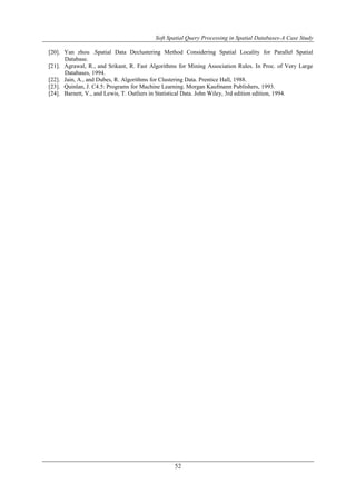 Soft Spatial Query Processing in Spatial Databases-A Case Study
52
[20]. Yan zhou .Spatial Data Declustering Method Considering Spatial Locality for Parallel Spatial
Database.
[21]. Agrawal, R., and Srikant, R. Fast Algorithms for Mining Association Rules. In Proc. of Very Large
Databases, 1994.
[22]. Jain, A., and Dubes, R. Algorithms for Clustering Data. Prentice Hall, 1988.
[23]. Quinlan, J. C4.5: Programs for Machine Learning. Morgan Kaufmann Publishers, 1993.
[24]. Barnett, V., and Lewis, T. Outliers in Statistical Data. John Wiley, 3rd edition edition, 1994.
 