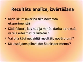 Rezultātu analīze, izvērtēšana 
• Kāda likumsakarība tika novērota 
eksperimentā? 
• Kādi faktori, kas nebija minēti darba aprakstā, 
varēja ietekmēt rezultātus? 
• Vai bija kādi negaidīti rezultāti, novērojumi? 
• Kā iespējams pilnveidot šo eksperimentu? 
 