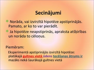 Secinājumi 
Norāda, vai izvirzītā hipotēze apstiprinājās. 
Pamato, ar ko to var pierādīt. 
Ja hipotēze neapstiprinās, apraksta atšķirības 
un norāda to cēloņus. 
Piemēram: 
Eksperimentā apstiprinājās izvirzītā hipotēze: 
platākajā gultnes vietā ūdens tecēšanas ātrums ir 
mazāks nekā šaurākajā gultnes vietā 
 