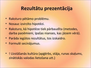 Rezultātu prezentācija 
• Raksturo pētāmo problēmu. 
• Nosauc izvirzīto hipotēzi. 
• Raksturo, kā hipotēze tiek pārbaudīta (metodes, 
darba paņēmieni, īpašas nianses, kas jāņem vērā). 
• Parāda iegūtos rezultātus, tos izskaidro. 
• Formulē secinājumus. 
• ! Uzstāšanās kultūra (apģērbs, stāja, runas skaļums, 
zinātiskās valodas lietošana utt.) 
 