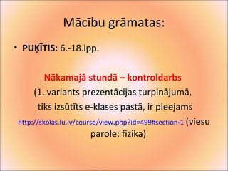 Mācību grāmatas: 
• PUĶĪTIS: 6.-18.lpp. 
Nākamajā stundā – kontroldarbs 
(1. variants prezentācijas turpinājumā, 
tiks izsūtīts e-klases pastā, ir pieejams 
http://skolas.lu.lv/course/view.php?id=499#section-1 (viesu 
parole: fizika) 
 