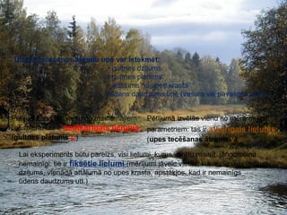 Pētāmo lielumu noteikšana 
Ūdens tecēšanas ātrumu upē var ietekmēt: 
• gultnes dziļums 
• gultnes platums 
• attālums no upes krasta 
•ūdens daudzums upē (vasara vai pavasara plūdi)… 
Pētījumā izvēlās vienu no maināmajiem 
lielumiem: tas ir neatkarīgais lielums 
(gultnes platums L) 
Pētījumā izvēlās vienu no mērāmajiem 
parametriem: tas ir atkarīgais lielums 
(upes tecēšanas ātrums v) 
Lai eksperiments būtu pareizs, visi lielumi, kurus varētu mainīt, jānodrošina 
nemainīgi: tie ir fiksētie lielumi (mērījumi jāveic vietās, kur ir vienāds gultnes 
dziļums, vienādā attālumā no upes krasta, apstākļos, kad ir nemainīgs 
ūdens daudzums utt.) 
 