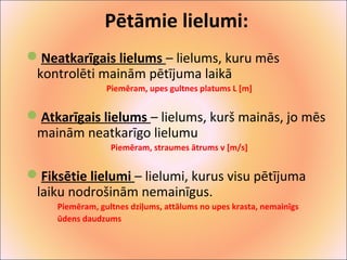 Pētāmie lielumi: 
Neatkarīgais lielums – lielums, kuru mēs 
kontrolēti mainām pētījuma laikā 
Piemēram, upes gultnes platums L [m] 
Atkarīgais lielums – lielums, kurš mainās, jo mēs 
mainām neatkarīgo lielumu 
Piemēram, straumes ātrums v [m/s] 
Fiksētie lielumi – lielumi, kurus visu pētījuma 
laiku nodrošinām nemainīgus. 
Piemēram, gultnes dziļums, attālums no upes krasta, nemainīgs 
ūdens daudzums 
 