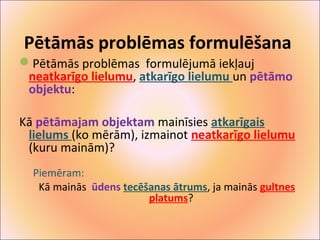 Pētāmās problēmas formulēšana 
Pētāmās problēmas formulējumā iekļauj 
neatkarīgo lielumu, atkarīgo lielumu un pētāmo 
objektu: 
Kā pētāmajam objektam mainīsies atkarīgais 
lielums (ko mērām), izmainot neatkarīgo lielumu 
(kuru mainām)? 
Piemēram: 
Kā mainās ūdens tecēšanas ātrums, ja mainās gultnes 
platums? 
 