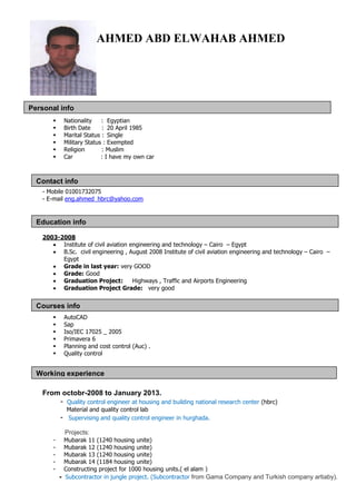 Education info
Courses info
Contact info
Working experience
Personal info
AHMED ABD ELWAHAB AHMED
 Nationality : Egyptian
 Birth Date : 20 April 1985
 Marital Status : Single
 Military Status : Exempted
 Religion : Muslim
 Car : I have my own car
- Mobile 01001732075
- E-mail eng.ahmed_hbrc@yahoo.com
2003-2008
 Institute of civil aviation engineering and technology – Cairo – Egypt
 B.Sc. civil engineering , August 2008 Institute of civil aviation engineering and technology – Cairo –
Egypt
 Grade in last year: very GOOD
 Grade: Good
 Graduation Project: Highways , Traffic and Airports Engineering
 Graduation Project Grade: very good
 AutoCAD
 Sap
 Iso/IEC 17025 _ 2005
 Primavera 6
 Planning and cost control (Auc) .
 Quality control
From octobr-2008 to January 2013.
- Quality control engineer at housing and building national research center (hbrc)
Material and quality control lab
- Supervising and quality control engineer in hurghada.
Projects:
- Mubarak 11 (1240 housing unite)
- Mubarak 12 (1240 housing unite)
- Mubarak 13 (1240 housing unite)
- Mubarak 14 (1184 housing unite)
- Constructing project for 1000 housing units.( el alam )
- Subcontractor in jungle project. (Subcontractor from Gama Company and Turkish company artiaby).
 