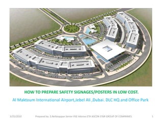 HOW TO PREPARE SAFETY SIGNAGES/POSTERS IN LOW COST.
3/25/2010 Prepared by .S.Nellaiappan.Senior HSE Advisor.ETA ASCON STAR GROUP OF COMPANIES 1
Al Maktoum International Airport,Jebel Ali ,Dubai. DLC HQ and Office Park
 