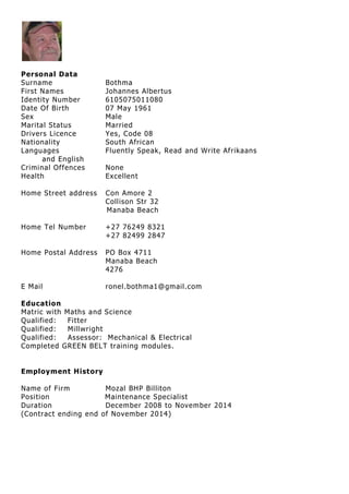 Personal Data
Surname Bothma
First Names Johannes Albertus
Identity Number 6105075011080
Date Of Birth 07 May 1961
Sex Male
Marital Status Married
Drivers Licence Yes, Code 08
Nationality South African
Languages Fluently Speak, Read and Write Afrikaans
and English
Criminal Offences None
Health Excellent
Home Street address Con Amore 2
Collison Str 32
Manaba Beach
Home Tel Number +27 76249 8321
+27 82499 2847
Home Postal Address PO Box 4711
Manaba Beach
4276
E Mail ronel.bothma1@gmail.com
Education
Matric with Maths and Science
Qualified: Fitter
Qualified: Millwright
Qualified: Assessor: Mechanical & Electrical
Completed GREEN BELT training modules.
Employment History
Name of Firm Mozal BHP Billiton
Position Maintenance Specialist
Duration December 2008 to November 2014
(Contract ending end of November 2014)
 