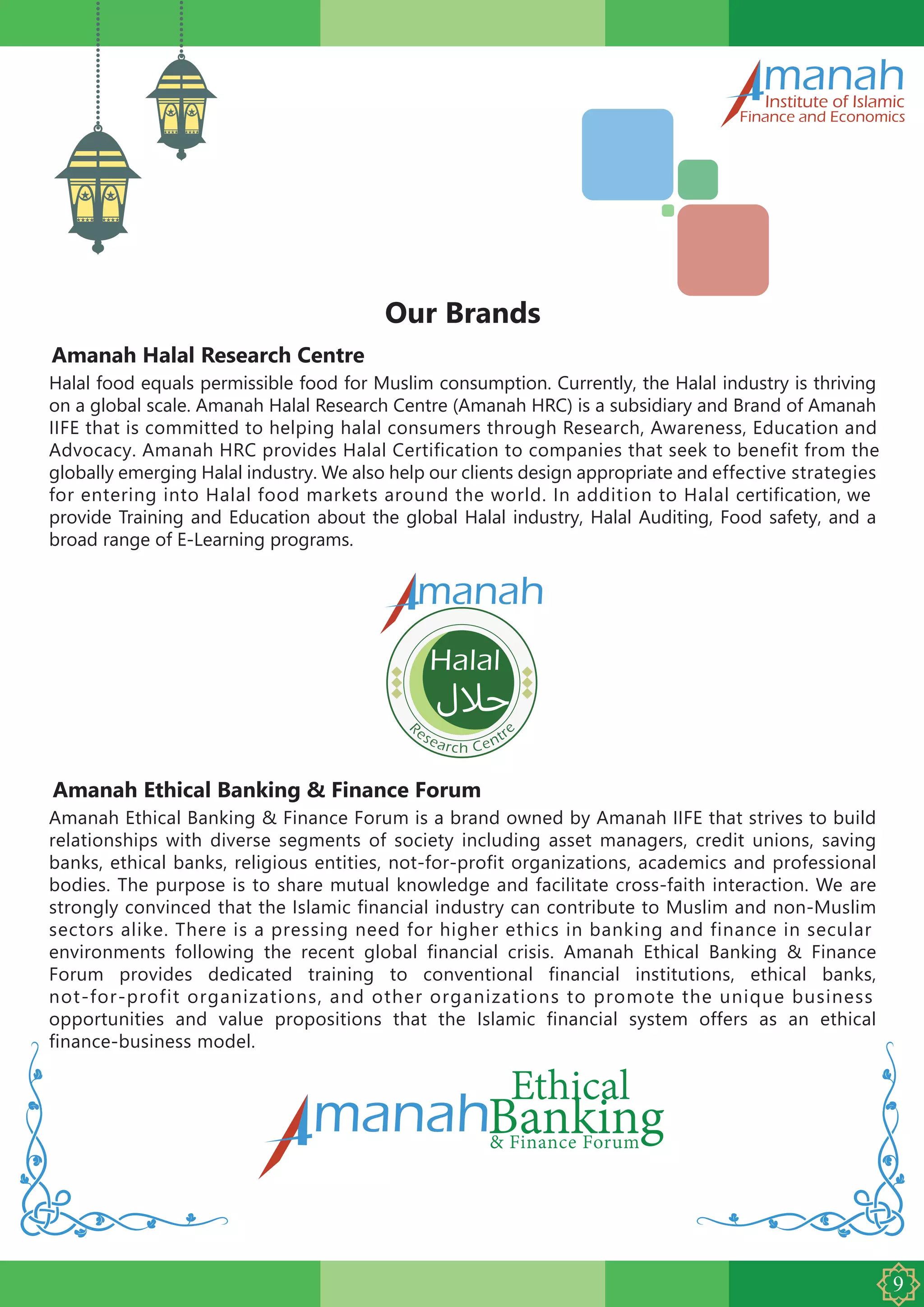 Amanah Halal Research Centre
manahInstitute of Islamic
Finance and Economics
Our Brands
Halal food equals permissible food for Muslim consumption. Currently, the Halal industry is thriving
on a global scale. Amanah Halal Research Centre (Amanah HRC) is a subsidiary and Brand of Amanah
IIFE that is committed to helping halal consumers through Research, Awareness, Education and
Advocacy. Amanah HRC provides Halal Certification to companies that seek to benefit from the
globally emerging Halal industry. We also help our clients design appropriate and effective strategies
for entering into Halal food markets around the world. In addition to Halal certification, we
provide Training and Education about the global Halal industry, Halal Auditing, Food safety, and a
broad range of E-Learning programs.
Amanah Ethical Banking & Finance Forum
Amanah Ethical Banking & Finance Forum is a brand owned by Amanah IIFE that strives to build
relationships with diverse segments of society including asset managers, credit unions, saving
banks, ethical banks, religious entities, not-for-profit organizations, academics and professional
bodies. The purpose is to share mutual knowledge and facilitate cross-faith interaction. We are
strongly convinced that the Islamic financial industry can contribute to Muslim and non-Muslim
sectors alike. There is a pressing need for higher ethics in banking and finance in secular
environments following the recent global financial crisis. Amanah Ethical Banking & Finance
Forum provides dedicated training to conventional financial institutions, ethical banks,
not-for-profit organizations, and other organizations to promote the unique business
opportunities and value propositions that the Islamic financial system offers as an ethical
finance-business model.
R
esearch Centr
e
manah
 