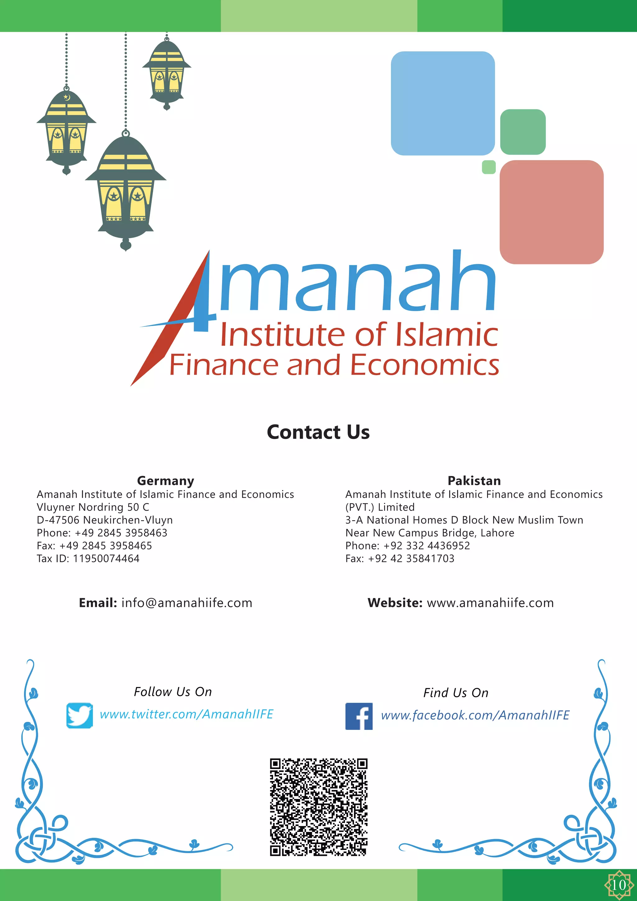 manahInstitute of Islamic
Finance and Economics
Contact Us
Germany
Amanah Institute of Islamic Finance and Economics
Vluyner Nordring 50 C
D-47506 Neukirchen-Vluyn
Phone: +49 2845 3958463
Fax: +49 2845 3958465
Tax ID: 11950074464
Pakistan
Amanah Institute of Islamic Finance and Economics
(PVT.) Limited
3-A National Homes D Block New Muslim Town
Near New Campus Bridge, Lahore
Phone: +92 332 4436952
Fax: +92 42 35841703
Email: info@amanahiife.com
www.twitter.com/AmanahIIFE
Follow Us On Find Us On
Website: www.amanahiife.com
www.facebook.com/AmanahIIFE
 