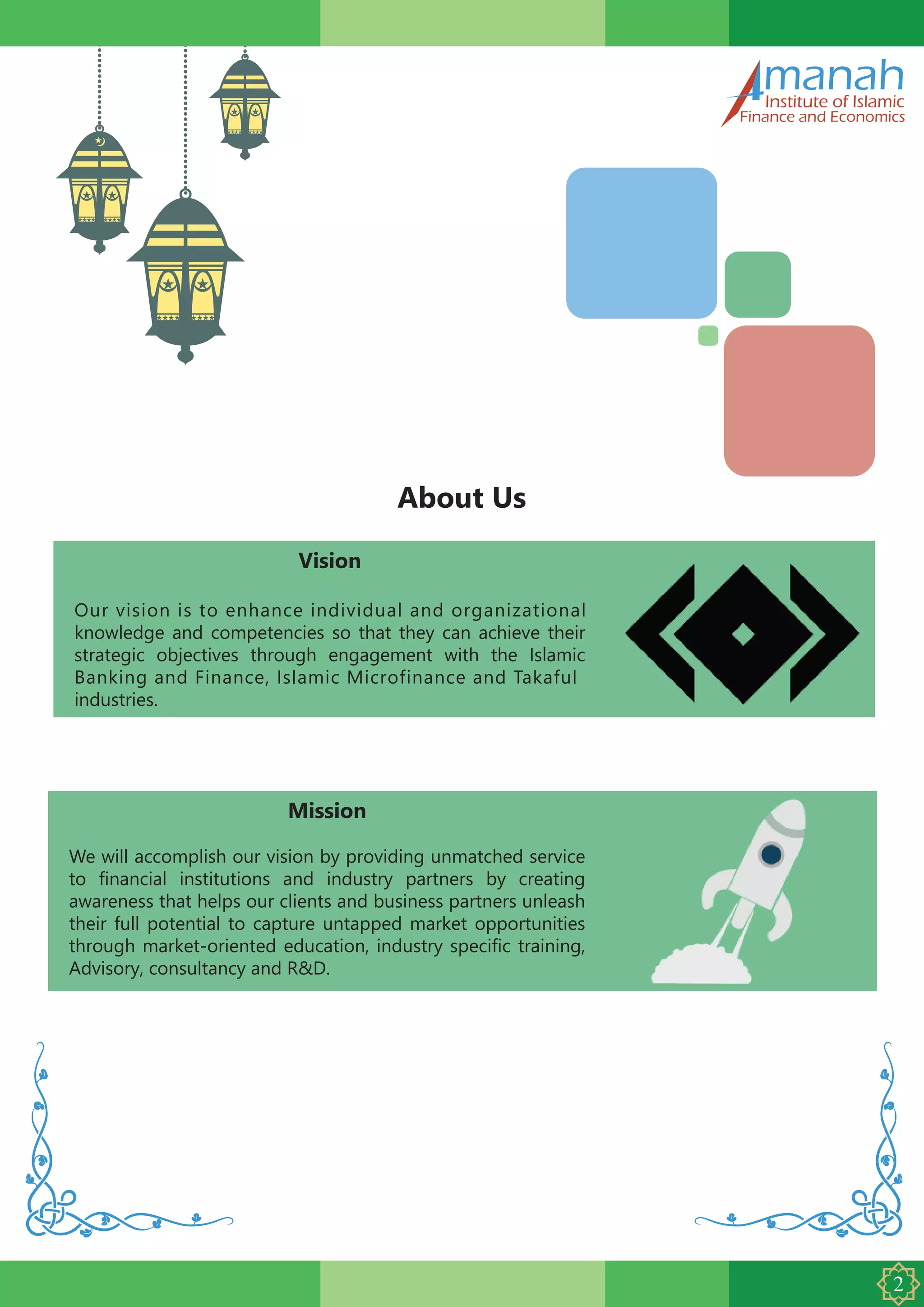 manahInstitute of Islamic
Finance and Economics
About Us
Mission
We will accomplish our vision by providing unmatched service
to financial institutions and industry partners by creating
awareness that helps our clients and business partners unleash
their full potential to capture untapped market opportunities
through market-oriented education, industry specific training,
Advisory, consultancy and R&D.
Vision
Our vision is to enhance individual and organizational
knowledge and competencies so that they can achieve their
strategic objectives through engagement with the Islamic
Banking and Finance, Islamic Microfinance and Takaful
industries.
 