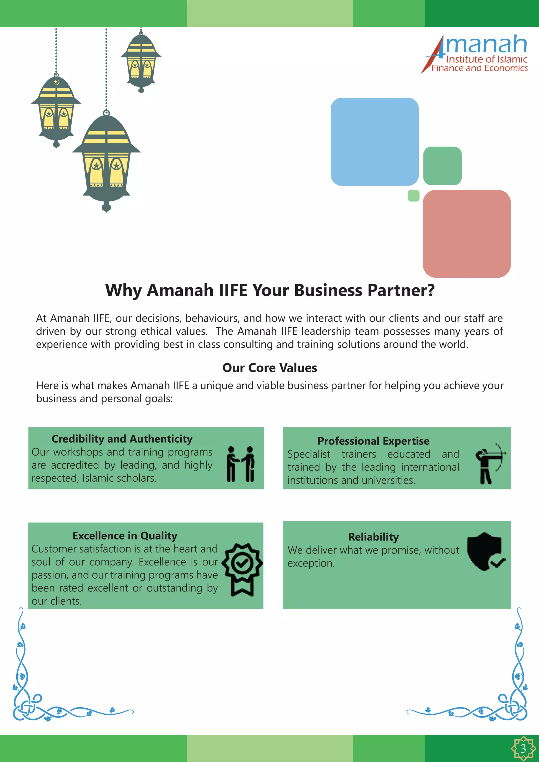 manahInstitute of Islamic
Finance and Economics
Why Amanah IIFE Your Business Partner?
At Amanah IIFE, our decisions, behaviours, and how we interact with our clients and our staff are
driven by our strong ethical values. The Amanah IIFE leadership team possesses many years of
experience with providing best in class consulting and training solutions around the world.
Our Core Values
Here is what makes Amanah IIFE a unique and viable business partner for helping you achieve your
business and personal goals:
Professional Expertise
Specialist trainers educated and
trained by the leading international
institutions and universities.
Credibility and Authenticity
Our workshops and training programs
are accredited by leading, and highly
respected, Islamic scholars.
Reliability
We deliver what we promise, without
exception.
Excellence in Quality
Customer satisfaction is at the heart and
soul of our company. Excellence is our
passion, and our training programs have
been rated excellent or outstanding by
our clients.
 
