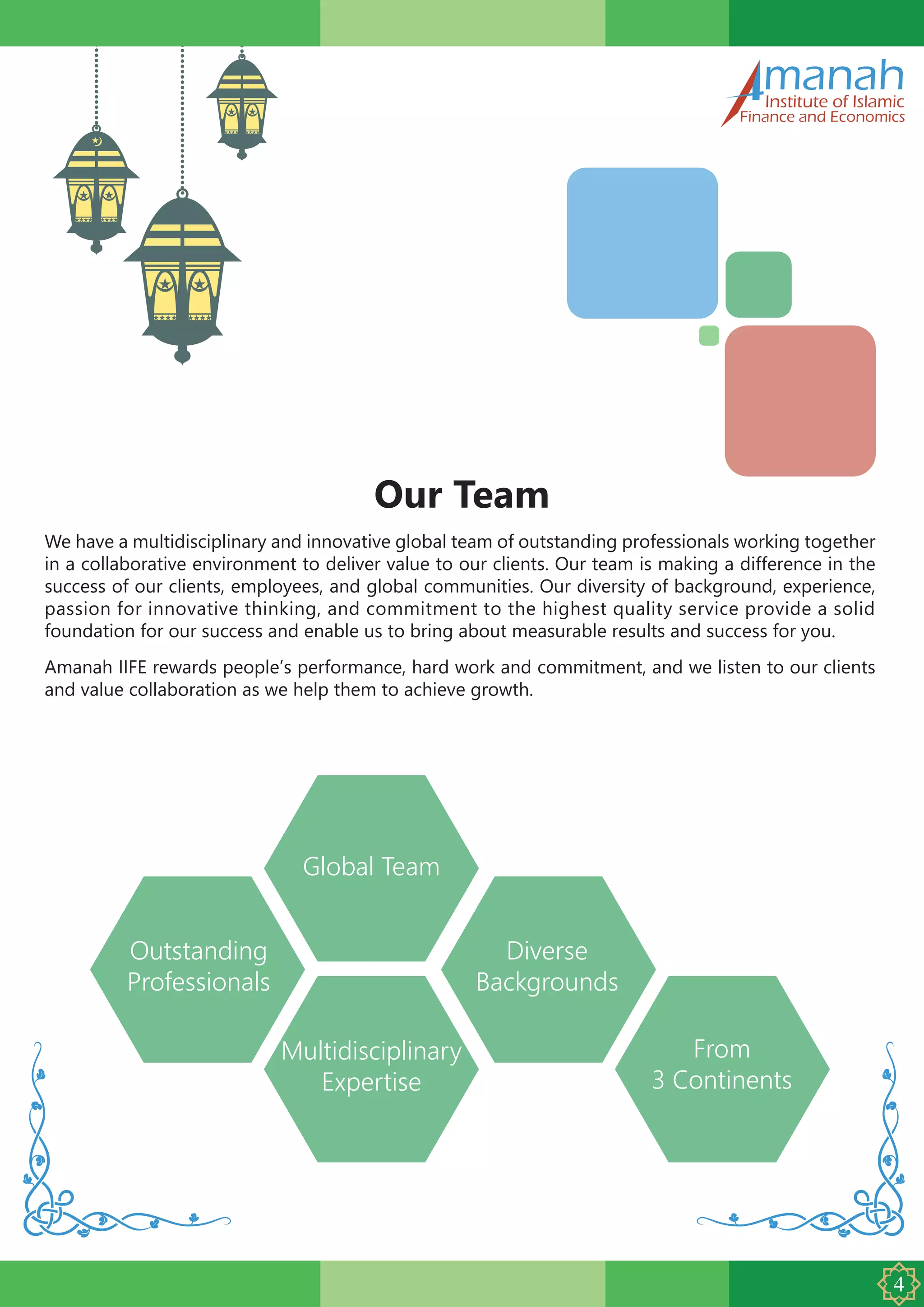 manahInstitute of Islamic
Finance and Economics
Our Team
We have a multidisciplinary and innovative global team of outstanding professionals working together
in a collaborative environment to deliver value to our clients. Our team is making a difference in the
success of our clients, employees, and global communities. Our diversity of background, experience,
passion for innovative thinking, and commitment to the highest quality service provide a solid
foundation for our success and enable us to bring about measurable results and success for you.
Amanah IIFE rewards people’s performance, hard work and commitment, and we listen to our clients
and value collaboration as we help them to achieve growth.
Global Team
Multidisciplinary
Expertise
From
3 Continents
Outstanding
Professionals
Diverse
Backgrounds
 