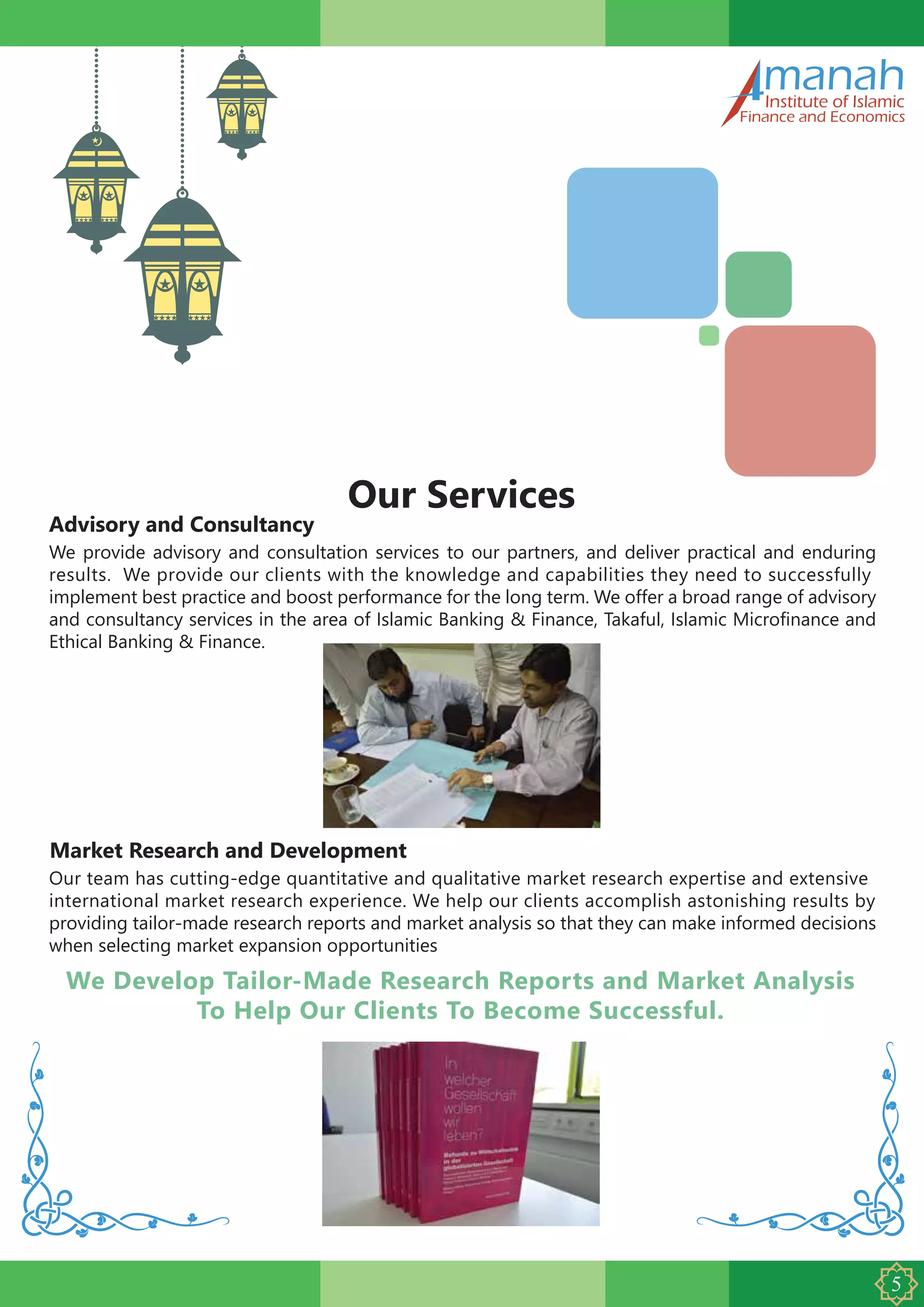 Advisory and Consultancy
manahInstitute of Islamic
Finance and Economics
Our Services
We provide advisory and consultation services to our partners, and deliver practical and enduring
results. We provide our clients with the knowledge and capabilities they need to successfully
implement best practice and boost performance for the long term. We offer a broad range of advisory
and consultancy services in the area of Islamic Banking & Finance, Takaful, Islamic Microfinance and
Ethical Banking & Finance.
Market Research and Development
Our team has cutting-edge quantitative and qualitative market research expertise and extensive
international market research experience. We help our clients accomplish astonishing results by
providing tailor-made research reports and market analysis so that they can make informed decisions
when selecting market expansion opportunities
We Develop Tailor-Made Research Reports and Market Analysis
To Help Our Clients To Become Successful.
 