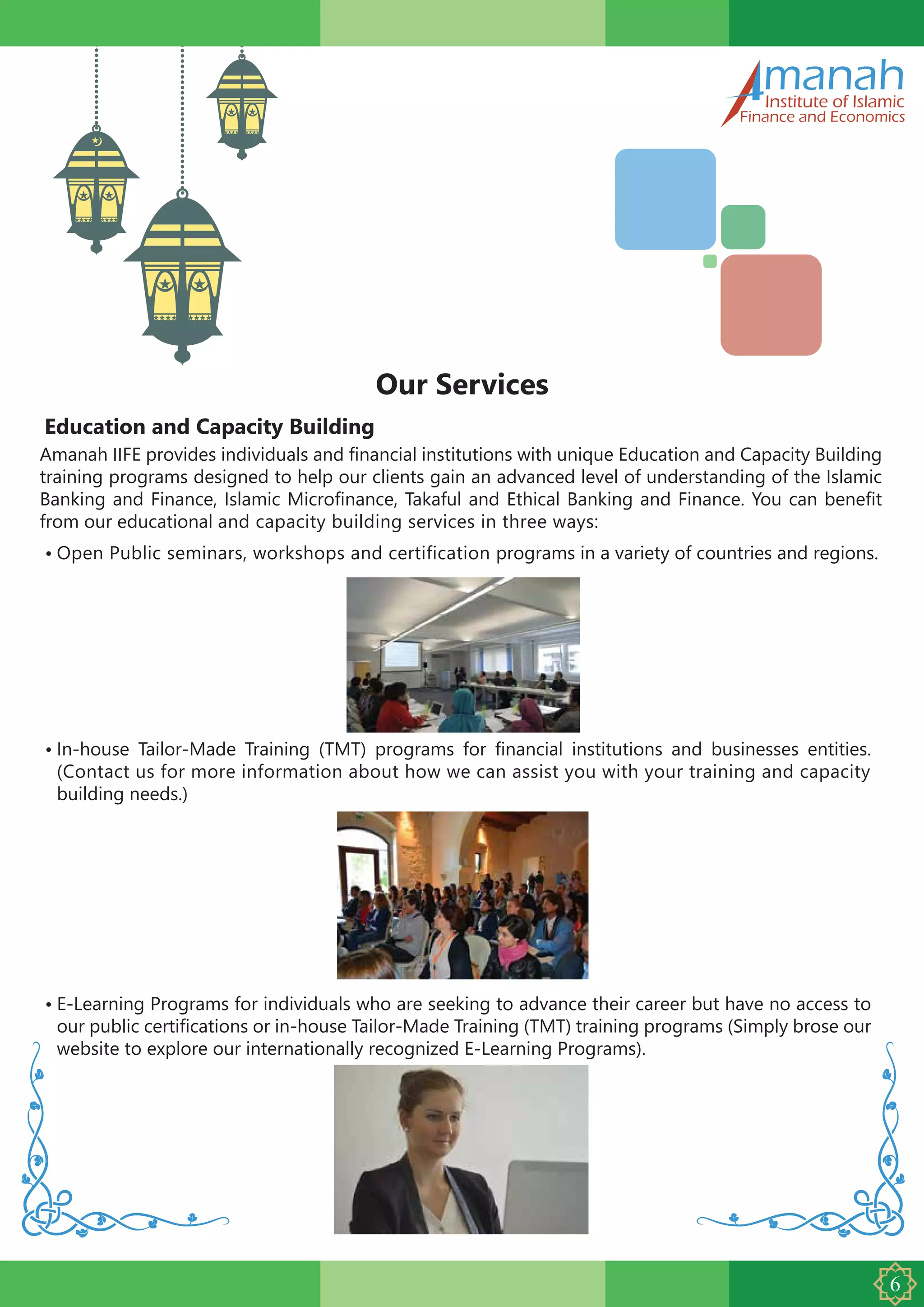 Education and Capacity Building
Our Services
Amanah IIFE provides individuals and financial institutions with unique Education and Capacity Building
training programs designed to help our clients gain an advanced level of understanding of the Islamic
Banking and Finance, Islamic Microfinance, Takaful and Ethical Banking and Finance. You can benefit
from our educational and capacity building services in three ways:
•
manahInstitute of Islamic
Finance and Economics
In-house Tailor-Made Training (TMT) programs for financial institutions and businesses entities.
(Contact us for more information about how we can assist you with your training and capacity
building needs.)
• Open Public seminars, workshops and certification programs in a variety of countries and regions.
• E-Learning Programs for individuals who are seeking to advance their career but have no access to
our public certifications or in-house Tailor-Made Training (TMT) training programs (Simply brose our
website to explore our internationally recognized E-Learning Programs).
 
