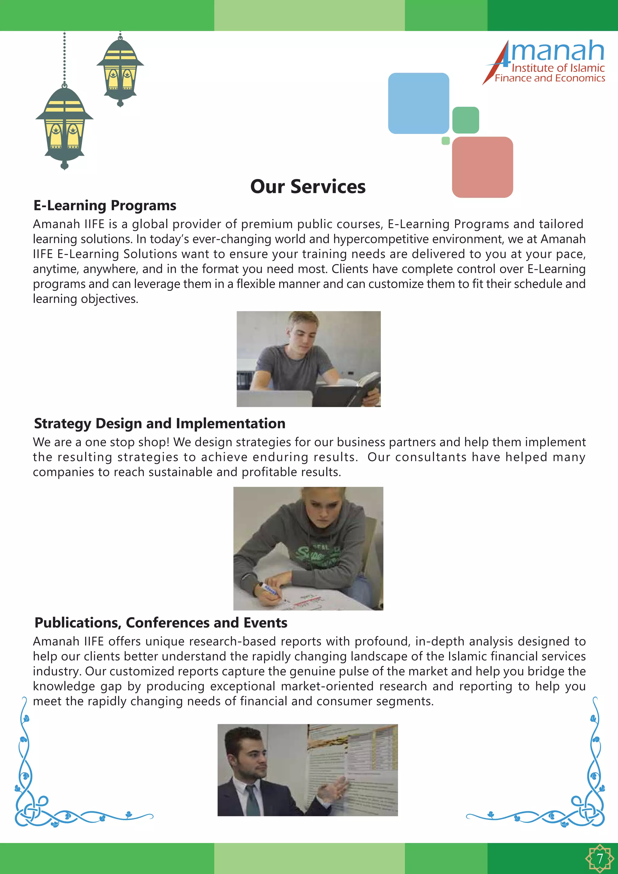 E-Learning Programs
manahInstitute of Islamic
Finance and Economics
Our Services
Amanah IIFE is a global provider of premium public courses, E-Learning Programs and tailored
learning solutions. In today’s ever-changing world and hypercompetitive environment, we at Amanah
IIFE E-Learning Solutions want to ensure your training needs are delivered to you at your pace,
anytime, anywhere, and in the format you need most. Clients have complete control over E-Learning
programs and can leverage them in a flexible manner and can customize them to fit their schedule and
learning objectives.
Strategy Design and Implementation
We are a one stop shop! We design strategies for our business partners and help them implement
the resulting strategies to achieve enduring results. Our consultants have helped many
companies to reach sustainable and profitable results.
Publications, Conferences and Events
Amanah IIFE offers unique research-based reports with profound, in-depth analysis designed to
help our clients better understand the rapidly changing landscape of the Islamic financial services
industry. Our customized reports capture the genuine pulse of the market and help you bridge the
knowledge gap by producing exceptional market-oriented research and reporting to help you
meet the rapidly changing needs of financial and consumer segments.
 