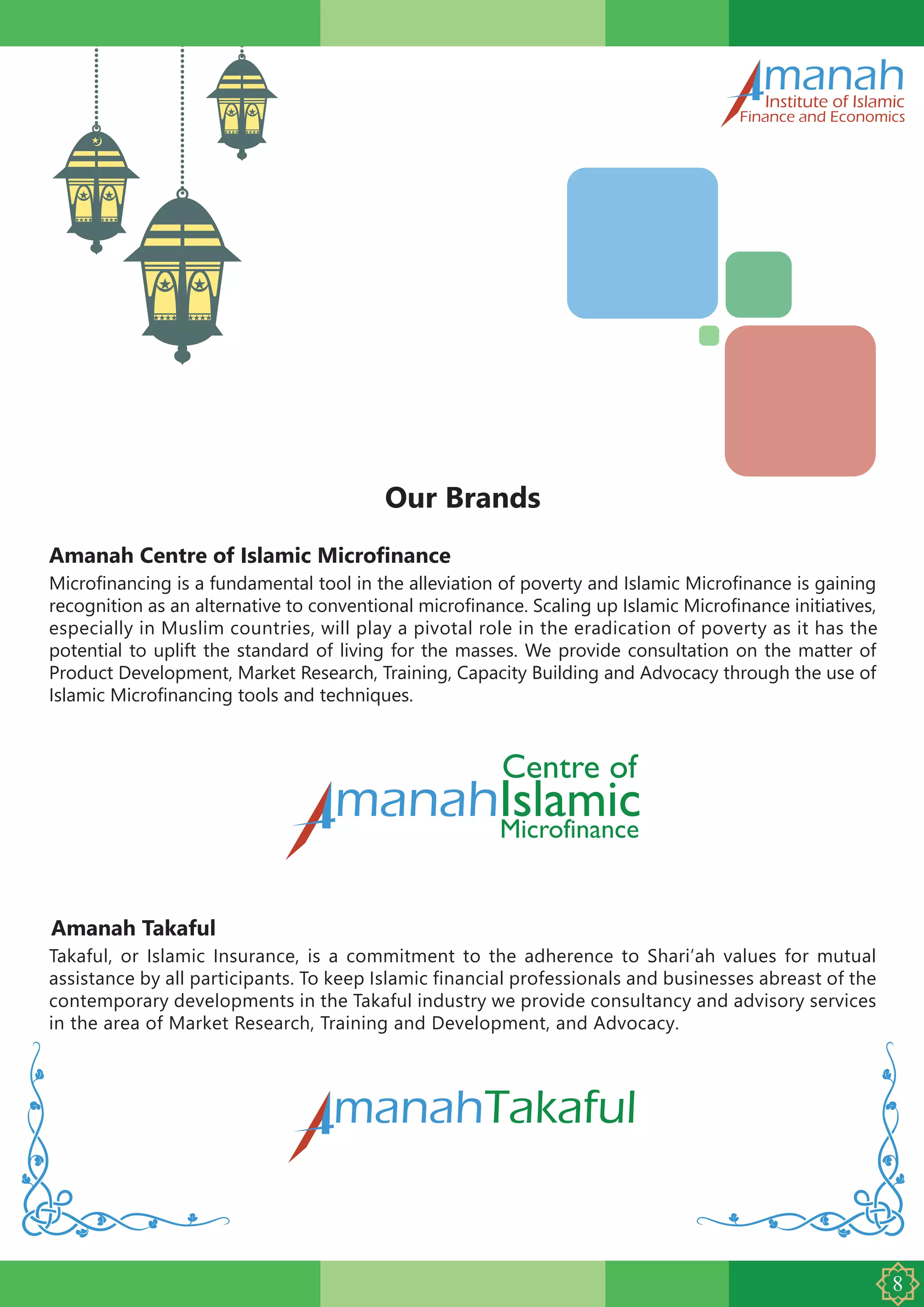 Amanah Centre of Islamic Microfinance
manahInstitute of Islamic
Finance and Economics
Our Brands
Microfinancing is a fundamental tool in the alleviation of poverty and Islamic Microfinance is gaining
recognition as an alternative to conventional microfinance. Scaling up Islamic Microfinance initiatives,
especially in Muslim countries, will play a pivotal role in the eradication of poverty as it has the
potential to uplift the standard of living for the masses. We provide consultation on the matter of
Product Development, Market Research, Training, Capacity Building and Advocacy through the use of
Islamic Microfinancing tools and techniques.
Amanah Takaful
Takaful, or Islamic Insurance, is a commitment to the adherence to Shari’ah values for mutual
assistance by all participants. To keep Islamic financial professionals and businesses abreast of the
contemporary developments in the Takaful industry we provide consultancy and advisory services
in the area of Market Research, Training and Development, and Advocacy.
manahTakaful
 