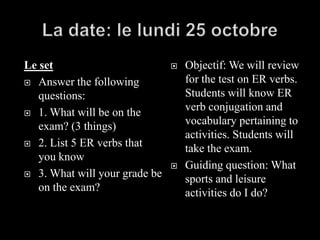 La date: le lundi 25 octobre Le set Answer the following questions:  1. What will be on the exam? (3 things) 2. List 5 ER verbs that you know 3. What will your grade be on the exam? Objectif: We will review for the test on ER verbs. Students will know ER verb conjugation and vocabulary pertaining to activities. Students will take the exam. Guiding question: What sports and leisure activities do I do? 