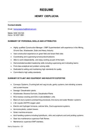 Henry Cieplucha - CV 1 / 11
RESUME
HENRY CIEPLUCHA
Contact details
Email henrycieplucha@hotmail.com
Mobile 0400 332 524
Home 02 4257 0881
SUMMARY OF PERSONAL SKILLS AND ATTRIBUTES
 Highly qualified Construction Manager / SMP Superintendent with experience in the Mining,
Oil and Gas, Wastewater, Solar and Heavy Industry
 Vast construction experience on green field and brown field sites
 Coordinating and supervising turnarounds/shutdowns
 Able to work independently, and enjoy working as part of the team.
 Demonstrated excellent leadership skills including supervising and motivating teams
 First-class analytical and problem solving skills
 Dedicated to setting and maintaining high standards for quality
 Committed to high safety standards
SUMMARY OF PLANT AND EQUIPMENT AND INDUSTRYEXPERTISE
 Conveyor Systems, Crushing ball and sag circuits, gantry systems, twin vibrating screens
and screen houses
 Sewage / Desalination plants.
 Wastewater, Reverse Osmosis, Desalination Plants
 RCU residue cracking and CDU crude distillation units
 Black oil slurry systems and leaching processes, lime slurry and water filtration systems
 L'Air Liquide 240TPD oxygen plant
 Electric and hydrogen furnaces, calciner kilns, Dust suppression systems
 Ammonia plants, coolant towers
 Sinter machine emission
 Acid handling systems including hydrofluoric, nitric and sulphuric acid and pickling systems
 Gear box maintenance supervisor Falk Renew.
 Maintenance supervisor BHP stainless.
 