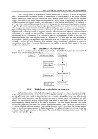 Object Detection and Tracking in Real Time Video Based on Color 
Object tracking defined as the problem to estimate the trajectory of the object of interest moving in the 
scene. Conventional tracking process consists of establishment of correspondences of the image formation 
between consecutive frames based on features (e.g. color, position, shape, velocity) and involves matching 
between frame using pixels, points, lines or blobs based on their motion. In the early generation, Pfinder [4] is a 
well-known method, this method modeled pixel color disparity using multivariate Gaussian. S. J. McKenna et 
al. [5 and 6] then performed a tracking at three levels of abstraction (i.e. regions, people and groups) to tracked 
people through mutual occlusions as they form groups and separate from one another. Color information (i.e. 
color histogram and Gaussian mixture model) is used to disambiguate occlusions and to provide estimation of 
depth ordering and position during occlusion. T. Boult et al. [7] presented a system which monitoring non-cooperative 
and camouflaged targets, is suggested for visual surveillance domain especially controlled outdoor 
environment (e.g. parking lots and university campuses) with low contrasts targets moving in changing 
environments . Hydra [9] essentially is an extension of W4 which developed by University of Maryland. Yet, 
both approaches not using color cues for tracking. A. J. Lipton et al. [10], using shape and color information to 
detect and track multiple objects and vehicles in a cluttered scene and monitor activities over a large area and 
extended periods of time. However, these methods required complicated calculation or expensive 
computational power, thus we proposed object detection and tracking to identify objects appear in the scene 
based on color information. 
III. PROPOSED METHODOLOGY 
It is more suitable to explain the whole system with the help of a block diagram. The complete block 
34 
diagram of the whole system is shown in Fig. 1. 
Fig 1 Block diagram of colored object tracking system 
High resolution camera is attached with computer in the system such as webcam. Camera sends images 
to the computer simultaneously. At first Euclidean color filtering of each image is done. In this process the 
moving object body color is kept in image and other color is filtered. Therefore the body color of the moving 
object is given first to the system. Then gray scaling of the image is done we convert the color image into gray, 
because it is easy to process the gray image in single color instead of three colors. Gray images requires less 
time in processing. Finally binarizing of the image is performed. From these filtering processes, color image 
becomes fully black and white image. Now position detection becomes very easy. The moving object is covered 
by contour and displayed in the computer. Thus tracking of moving object is completed. The position at every 
instant is stored in computer memory for further processing. Two adjacent frames with respect to time are 
compared. Then the path of object is determined. The path of object is displayed in the screen. The full 
procedure is presented in Fig 2. 
 