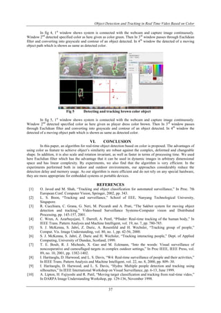 Object Detection and Tracking in Real Time Video Based on Color 
In fig 4, 1st window shows system is connected with the webcam and capture image continuously. 
Window 2nd detected specified color as here given as color green. Then In 3rd window passes through Euclidean 
filter and converting into grayscale and contour of an object detected. In 4th window the detected of a moving 
object path which is shown as same as detected color. 
Fig 5 Detecting and tracking brown color object 
In fig 5, 1st window shows system is connected with the webcam and capture image continuously. 
Window 2nd detected specified color as here given as player dress color brown. Then In 3rd window passes 
through Euclidean filter and converting into grayscale and contour of an object detected. In 4th window the 
detected of a moving object path which is shown as same as detected color. 
VI. CONCLUSION 
In this paper, an algorithm for real-time object detection based on color is proposed. The advantages of 
using color as feature to achieve object’s similarity are robust against the complex, deformed and changeable 
shape. In addition, it is also scale and rotation invariant, as well as faster in terms of processing time. We used 
here Euclidian filter which has the advantage that it can be used in dynamic images in arbitrary dimensional 
space and has linear complexity. By experiments, we also find that the algorithm is very efficient. In the 
experiments performed both in indoor and outdoor environments, our approaches considerably reduce the 
detection delay and memory usage. As our algorithm is more efficient and do not rely on any special hardware, 
they are more appropriate for embedded systems or portable devices. 
REFERENCES 
[1] O. Javed and M. Shah, “Tracking and object classification for automated surveillance,” In Proc. 7th 
European Conf. Computer Vision, Springer, 2002, pp. 343. 
[2] L. S. Boon, “Tracking and surveillance,” School of EEE, Nanyang Technological University, 
37 
Singapore. 
[3] R. Cucchiara, C. Grana, G. Neri, M. Piccardi and A. Prati, “The Sakbot system for moving object 
detection and tracking,” Video-based Surveillance Systems-Computer vision and Distributed 
Processing, pp. 145-157, 2001. 
[4] C. Wren, A. Azarbayejani, T. Darrell, A. Pentl, “Pfinder: Real-time tracking of the human body,” In 
IEEE Trans. Pattern Analysis and Machine Intelligent, vol. 19, no. 7, pp. 780-785. 
[5] S. J. McKenna, S. Jabri, Z. Duric, A. Rosenfeld and H. Wechsler, “Tracking group of people,” 
Comput. Vis. Image Understanding, vol. 80, no. 1, pp. 42-56, 2000. 
[6] S. J. McKenna, S. Jabri, Z. Duric and H. Wechsler, “Tracking interacting people,” Dept. of Applied 
Computing, University of Dundee, Scotland, 1999. 
[7] T. E. Boult, R. J. Micheals, X. Gao and M. Eckmann, “Into the woods: Visual surveillance of 
noncooperative and camouflaged targets in complex outdoor settings,” In Proc IEEE, IEEE Press, vol. 
89, no. 10, 2001, pp. 1382-1402. 
[8] I. Haritaoglu, D. Harwood, and L. S. Davis, “W4: Real-time surveillance of people and their activities,” 
In IEEE Trans. Pattern Analysis and Machine Intelligent, vol. 22, no. 8, 2000, pp. 809- 30. 
[9] I. Haritaoglu, D. Harwood, and L. S. Davis, “Hydra: Multiple people detection and tracking using 
silhouettes,” In IEEE International Workshop on Visual Surveillance, pp. 6-13, June 1999. 
[10] A. Lipton, H. Fujiyoshi and R. Patil, “Moving target classification and tracking from real-time video,” 
In DARPA Image Understanding Workshop, pp. 129-136, November 1998. 
