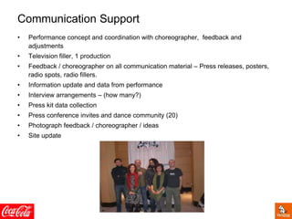 Communication Support
• Performance concept and coordination with choreographer, feedback and
adjustments
• Television filler, 1 production
• Feedback / choreographer on all communication material – Press releases, posters,
radio spots, radio fillers.
• Information update and data from performance
• Interview arrangements – (how many?)
• Press kit data collection
• Press conference invites and dance community (20)
• Photograph feedback / choreographer / ideas
• Site update
 