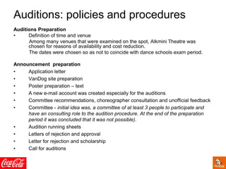 Auditions: policies and procedures
Auditions Preparation
• Definition of time and venue
Among many venues that were examined on the spot, Alkmini Theatre was
chosen for reasons of availability and cost reduction.
The dates were chosen so as not to coincide with dance schools exam period.
Announcement preparation
• Application letter
• VanDog site preparation
• Poster preparation – text
• A new e-mail account was created especially for the auditions
• Committee recommendations, choreographer consultation and unofficial feedback
• Committee - initial idea was, a committee of at least 3 people to participate and
have an consulting role to the audition procedure. At the end of the preparation
period it was concluded that it was not possible).
• Audition running sheets
• Letters of rejection and approval
• Letter for rejection and scholarship
• Call for auditions
 
