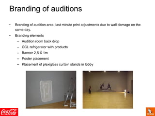 Branding of auditions
• Branding of audition area, last minute print adjustments due to wall damage on the
same day.
• Branding elements
– Audition room back drop
– CCL refrigerator with products
– Banner 2,5 X 1m
– Poster placement
– Placement of plexiglass curtain stands in lobby
 