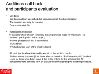 • Call back
Call back audition was scheduled upon request of the choreographer
The duration was only for one day.
Dancer attended: 20
• Participants’ evaluation
14 dancers where chosen (originally the program was made for maximum 10
dancers participation to the project).
8 where professional and 6 new talents
1 MC dancer
1 Virtual dancer (part of the creative team)
All participants where informed by e-mail on the audition results.
3 letters where prepared (1 for those who succeded – 1 for those who didn´t make it
– one for those who didn´t make it, but fit the criteria for the scholarship). All
participants were asked to fill in an evaluation form regarding the audition procedure.
Auditions call back
and participants evaluation
 