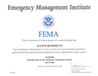 Emergerrcy Manog ement Inst itute
FEMA
This Certificate ofAchievement is to acknowledge that
JUSTIN BOI{DIETTT
has reaffirmed a dedication to serve in times of crisis through continued
professional development and completion of the independent study course:
rs-00100
Introduction to the Incident Command System,
(rcs 100)
Issued this l5th Day of April, 2008
Superintendent
Emergency Management Institute0.3 CEU
 