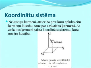 Koordinātu sistēma
Nekustīgu ķermeni, attiecībā pret kuru aplūko citu
 ķermeņu kustību, sauc par atskaites ķermeni. Ar
 atskaites ķermeni saista koordinātu sistēmu, kurā
 novēro kustību.
 