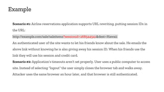 Example
Scenario #1: Airline reservations application supports URL rewriting, putting session IDs in
the URL:
http://example.com/sale/saleitems?sessionid=268544541&dest=Hawaii
An authenticated user of the site wants to let his friends know about the sale. He emails the
above link without knowing he is also giving away his session ID. When his friends use the
link they will use his session and credit card.
Scenario #2: Application’s timeouts aren’t set properly. User uses a public computer to access
site. Instead of selecting “logout” the user simply closes the browser tab and walks away.
Attacker uses the same browser an hour later, and that browser is still authenticated.
 