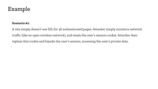 Example
Scenario #1:
A site simply doesn’t use SSL for all authenticated pages. Attacker simply monitors network
traffic (like an open wireless network), and steals the user’s session cookie. Attacker then
replays this cookie and hijacks the user’s session, accessing the user’s private data.
 
