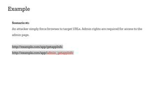 Example
Scenario #1:
An attacker simply force browses to target URLs. Admin rights are required for access to the
admin page.
http://example.com/app/getappInfo
http://example.com/app/admin_getappInfo
 