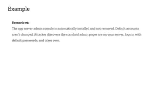 Example
Scenario #1:
The app server admin console is automatically installed and not removed. Default accounts
aren’t changed. Attacker discovers the standard admin pages are on your server, logs in with
default passwords, and takes over.
 