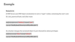 Example
Scenario #1:
A PHP forum uses PHP object serialization to save a "super" cookie, containing the user's user
ID, role, password hash, and other state:
a:4:{i:0;i:132;i:1;s:7:"Mallory";i:2;s:4:"user";
i:3;s:32:"b6a8b3bea87fe0e05022f8f3c88bc960";}
An attacker changes the serialized object to give themselves admin privileges:
a:4:{i:0;i:1;i:1;s:5:"Alice";i:2;s:5:"admin";
i:3;s:32:"b6a8b3bea87fe0e05022f8f3c88bc960";}
 
