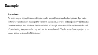 Example
Scenario #1:
An open source project forum software run by a small team was hacked using a flaw in its
software. The attackers managed to wipe out the internal source code repository containing
the next version, and all of the forum contents. Although source could be recovered, the lack
of monitoring, logging or alerting led to a far worse breach. The forum software project is no
longer active as a result of this issue.
 