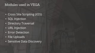 • Cross Site Scripting (XSS)
• SQL Injection
• Directory Traversal
• URL Injection
• Error Detection
• File Uploads
• Sensitive Data Discovery
Modules used in VEGA
 