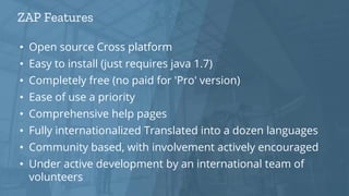 ZAP Features
• Open source Cross platform
• Easy to install (just requires java 1.7)
• Completely free (no paid for 'Pro' version)
• Ease of use a priority
• Comprehensive help pages
• Fully internationalized Translated into a dozen languages
• Community based, with involvement actively encouraged
• Under active development by an international team of
volunteers
 