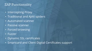 ZAP Functionality
• Intercepting Proxy
• Traditional and AJAX spiders
• Automated scanner
• Passive scanner
• Forced browsing
• Fuzzer
• Dynamic SSL certificates
• Smartcard and Client Digital Certificates support
 