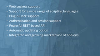 • Web sockets support
• Support for a wide range of scripting languages
• Plug-n-Hack support
• Authentication and session support
• Powerful REST based API
• Automatic updating option
• Integrated and growing marketplace of add-ons
 