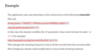 Example
The application uses untrusted data in the construction of the following vulnerable
SQL call:
String query = "SELECT * FROM accounts WHERE custID='" +
request.getParameter("id") + "'";
In this case, the attacker modifies the ‘id’ parameter value in her browser to send: ' or
'1'='1. For example:
http://example.com/app/accountView?id=' or '1'='1
This changes the meaning of query to return all the records from the accounts table.
More dangerous attacks could modify data or even invoke stored procedures.
 