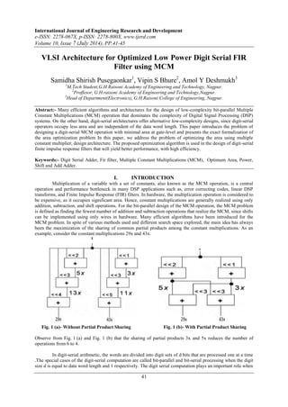 International Journal of Engineering Research and Development 
e-ISSN: 2278-067X, p-ISSN: 2278-800X, www.ijerd.com 
Volume 10, Issue 7 (July 2014), PP.41-45 
VLSI Architecture for Optimized Low Power Digit Serial FIR 
Filter using MCM 
Samidha Shirish Pusegaonkar1, Vipin S Bhure2, Amol Y Deshmukh3 
1M.Tech Student,G.H.Raisoni Academy of Engineering and Technology, Nagpur. 
2Proffesor, G.H.raisoni Academy of Engineering and Technology,Nagpur. 
3Head of Department(Electronics), G.H.Raisoni College of Engineering, Nagpur. 
Abstract:- Many efficient algorithms and architectures for the design of low-complexity bit-parallel Multiple 
Constant Multiplications (MCM) operation that dominates the complexity of Digital Signal Processing (DSP) 
systems. On the other hand, digit-serial architectures offer alternative low-complexity designs, since digit-serial 
operators occupy less area and are independent of the data word length. This paper introduces the problem of 
designing a digit-serial MCM operation with minimal area at gate-level and presents the exact formalization of 
the area optimization problem In this paper, we address the problem of optimizing the area using multiple 
constant multiplier, design architecture. The proposed optimization algorithm is used in the design of digit-serial 
finite impulse response filters that will yield better performance, with high efficiency. 
Keywords:- Digit Serial Adder, Fir filter, Multiple Constant Multiplications (MCM), Optimum Area, Power, 
Shift and Add Adder. 
I. INTRODUCTION 
Multiplication of a variable with a set of constants, also known as the MCM operation, is a central 
operation and performance bottleneck in many DSP applications such as, error correcting codes, linear DSP 
transforms, and Finite Impulse Response (FIR) filters. In hardware, the multiplication operation is considered to 
be expensive, as it occupies significant area. Hence, constant multiplications are generally realized using only 
addition, subtraction, and shift operations. For the bit-parallel design of the MCM operation, the MCM problem 
is defined as finding the fewest number of addition and subtraction operations that realize the MCM, since shifts 
can be implemented using only wires in hardware. Many efficient algorithms have been introduced for the 
MCM problem. In spite of various methods used and different search space explored, the main idea has always 
been the maximization of the sharing of common partial products among the constant multiplications. As an 
example, consider the constant multiplications 29x and 43x. 
Fig. 1 (a)- Without Partial Product Sharing Fig. 1 (b)- With Partial Product Sharing 
Observe from Fig. l (a) and Fig. 1 (b) that the sharing of partial products 3x and 5x reduces the number of 
operations from 6 to 4. 
In digit-serial arithmetic, the words are divided into digit sets of d bits that are processed one at a time 
.The special cases of the digit-serial computation are called bit-parallel and bit-serial processing when the digit 
size d is equal to data word length and 1 respectively. The digit serial computation plays an important role when 
41 
 