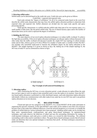 Handling Selfishness in Replica Allocation over a Mobile Ad Hoc Network for improving data accessibility 
1. Detecting selfish nodes: 
Selfish nodes can be detected based on the credit risk score. Credit risk score can be given as follows 
Credit Risk = expected risk/expected value 
Each node estimate the “degree of selfishness” for all of its connected nodes based on the score.First 
describe the selfish node characterstics that may force the selfish replica allocation problem to determine both 
expected value and expected risk. Selfish characters are divided into two types node specific and query 
processing-specific. 
Node-specific characterstic is a selfish node,this selfish node share part of its own memory space, or a 
small number of data items, like the partial selfish node. The size of shared memory space and/or the number of 
shared data items can be used to represent the degree of selfishness. 
46 
2. Building the SCF-tree: 
The main objective of our novel replica allocation techniques is to reduce traffic overhead, To achieve 
the high data accessibility. If the novel replica allocation techniques can allocate replica without discussion with 
other nodes then the traffic overhead will decrease.Consider the simple SCF-tree topology G which includes 
nodes and its links ,which is given as G=(N,L).Where N is number of nodes and L is number of links.The SCF-tree 
includes only nonselfish nodes,need to measure the selfishness degree for the replica allocation in the 
MANET. The sample topology G is given as shown in fig.a. By making use of this sample topology G, the 
SCF-tree of node N1 can be constructed as shown in fig.b. 
Fig 1 Example of self-centered friendship tree 
3. Allocating replica: 
After constructing the SCF-tree, at every relocation period a node allocates its replica.When the node 
does not have space to store its replica it asks nonselfish node to store the replica in its memory. Since the SCF-tree 
based replica allocation is performed in a fully distributed manner, each node determines replica allocation 
individually without any communication with other nodes.Every node has its own SCF-tree and it can perform 
replica allocation on its own decision. 
IV. RELATED WORK 
Closed and open are two categories in the MANETs. In a closed MANET all the nodes participate in 
organizing the network voluntarily. In the open MANET some nodes can be selfish to store their own resources 
because some of the nodes have different objectives. From the network perspective to overcome or to handle the 
problem of selfish behavior various techniques have been proposed . handling selfish nodes can be divided into 
three parts: reputation-based, credit-payment, and game theory-based techniques. In reputation-based 
techniques, each node observes the behaviors of others and uses the surrounding information for routing. In 
credit payment techniques, each node gives a credit to others, as a reward for data forwarding . The collected 
surrounding credit is then used to send data to others. The game theory-based techniques assume that all rational 
nodes can determine their own optimal strategies to maximize their profit . All these techniques concentrate on 
packet forwarding. 
 