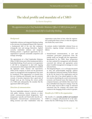 The ideal profile and mandate of a CSRO
23The Corporate Report
The ideal profile and mandate of a CSRO
by Martin Humphries
The appointment of a Chief Stakeholder Relations Officer (CSRO) forms part of
this fundamental shift in leadership thinking.
Background
Stakeholder relations and integrated thinking, leading
to the outcome of an Integrated Report (IR), represent
a fundamental shift in the way that companies
strategically steer and manage themselves. Applied
correctly, stakeholder relations and integrated
thinking present a significant opportunity for an
organisation to generate sustainable competitive and
strategic advantage.
The appointment of a Chief Stakeholder Relations
Officer (CSRO) forms part of this fundamental shift in
leadership thinking. If such a person is not appointed,
it will fall to management to deal with ongoing
communicationwithstrategicstakeholderstoestablish
the legitimate needs, interests and expectations
(NIEs) of the company, in which case the operational
impact on management and management’s time must
be considered. If the organisation is to benefit from
this new thinking and ultimately reap the potential
rewards, it becomes imperative that a great deal of
thought must go into framing the correct profile
of a CSRO and, subsequently, the mandate that the
appointed CSRO will be given.
Direction of communication
The term ‘stakeholder relations’ is not to be confused
with public relations, investor relations or other
similar communication-related designations. Such
designations typically and historically describe pre-
dominantly outward-bound communications, ie
telling investors and other ‘stakeholders’ what the
organisation wants them to hear, what the organisa-
tion would prefer them to hear, or what the organisa-
tion thinks they want to hear.
In contrast, modern ‘stakeholder relations’ focus on
interactive, ongoing strategic communications, as
follows:
•	 Inward-bound communications, ie new and
sometimes provocative perspectives from the
outside world, are brought into the organisation.
Spearheaded by the CSRO, these perspectives
are then analysed by management and ultimately
converted into relevant and appropriate action
plans. It enables management to manage on a more
informed basis.
•	 The Integrated Report, a 15- to 30-page document
in clear and understandable language, replaces
the traditional, backward-looking Annual Report.
In the IR, the board of the organisation must be
able to show that it has indeed applied its collec-
tive mind in identifying the social, environmental,
economic and financial issues that impact on the
company’s business, and whether these issues have
been embedded into long-term strategy. From the
IR, the reader must be able to make an informed
assessment that the company will sustain value
creation in the changing world in which it operates.
Benefits of a CSRO to the organisation
The benefits of a correctly profiled and mandated
CSRO to a company will primarily be in the infor-
mation that the CSRO brings into the company. This
7.indd 23 2012/07/17 2:13 PM
 