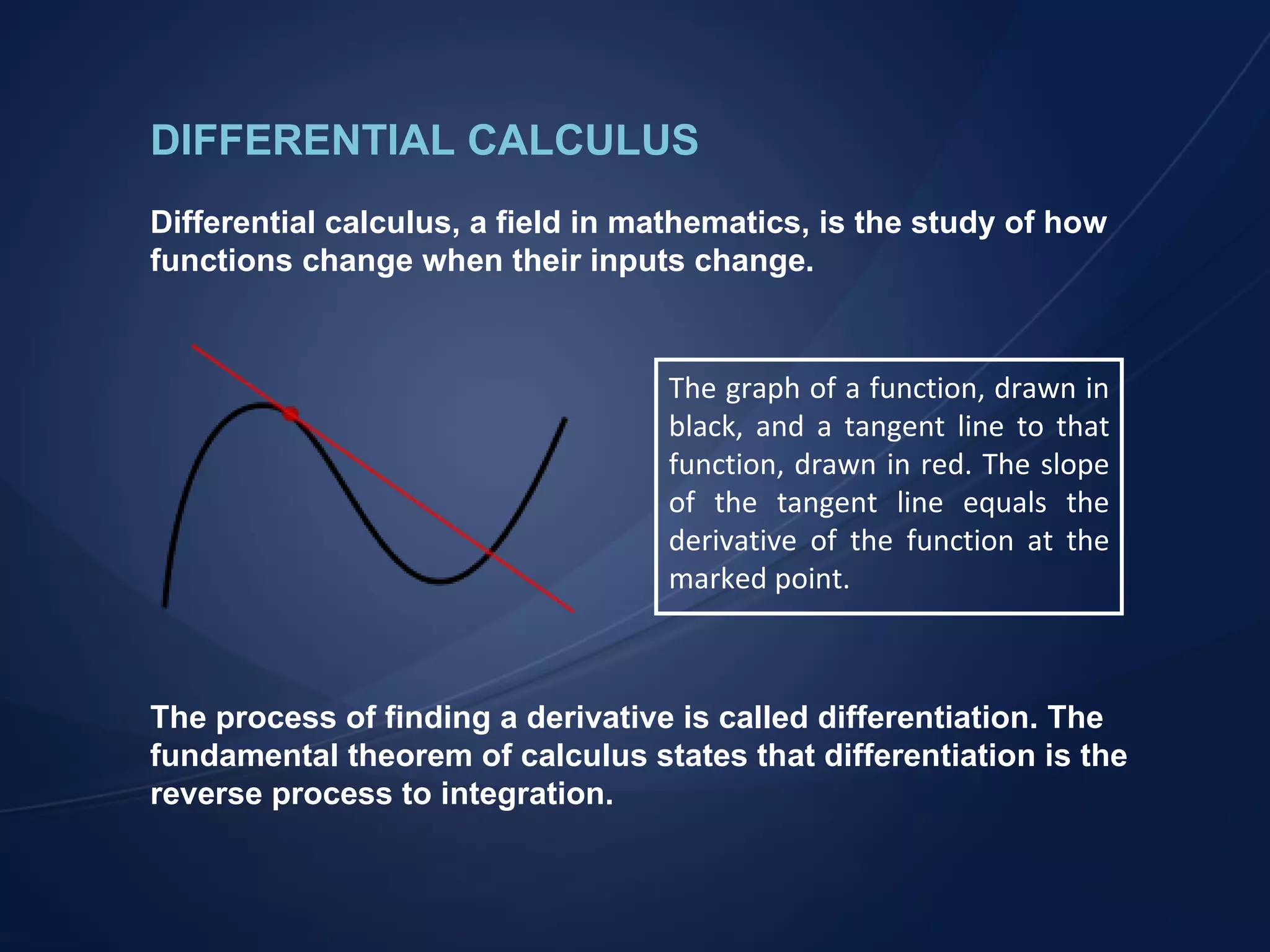 DIFFERENTIAL CALCULUS Differential calculus, a field in mathematics, is the study of how functions change when their inputs change. The process of finding a derivative is called differentiation. The fundamental theorem of calculus states that differentiation is the reverse process to integration. The graph of a function, drawn in black, and a tangent line to that function, drawn in red. The slope of the tangent line equals the derivative of the function at the marked point. 
