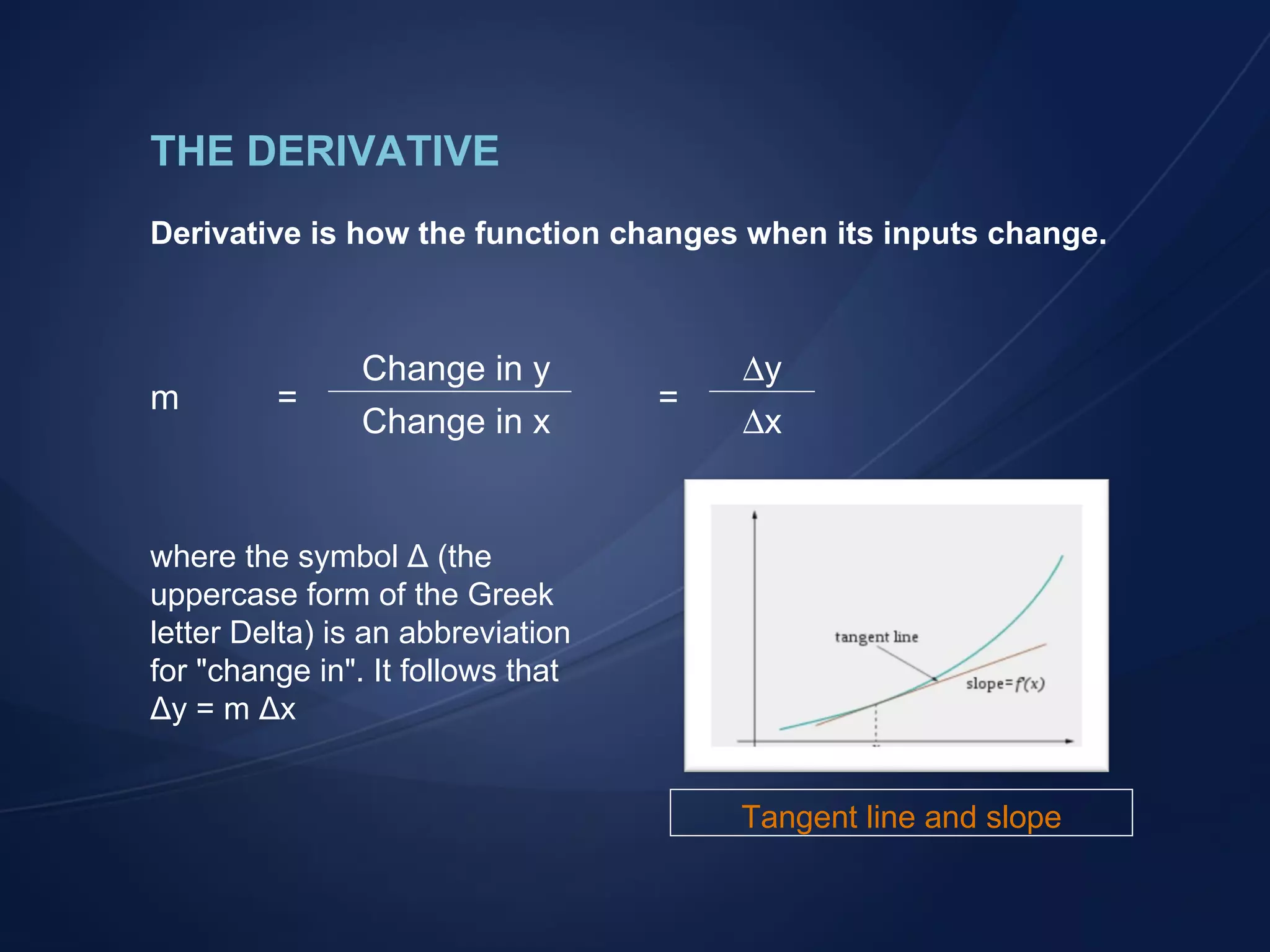 THE DERIVATIVE Derivative is how the function changes when its inputs change. where the symbol &Delta; (the uppercase form of the Greek letter Delta) is an abbreviation for "change in". It follows that &Delta;y = m &Delta;x Change in y  y Change in x  x m = = Tangent line and slope 